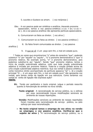 5. Lourdes e Gustavo se amam. [ voz recíproca ]
Obs.: A voz passiva pode ser sintética e analítica. Havendo pronome
apassivador, temos a voz passiva sintética ( v.t.d. + se / v.t.d.i +
se ). Já a voz passiva analítica não apresenta partícula apassivadora.
6. Comunicaram os fatos ao diretor. [ voz ativa ]
7. Comunicaram-se os fatos ao diretor. [ voz passiva sintética ]
8. Os fatos foram comunicados ao diretor. [ voz passiva
analítica ]
9. O que se vê é um poço sem fim, o mal em estado puro.
* Todas as vezes que encontrarmos “o” antes do conectivo “que”, podendo
substituir “o” por “aquele” ou “aquilo” , “o” é pronome demonstrativo e “que” é
pronome relativo. No exemplo acima, “o” é pronome demonstrativo, pois
podemos substituí-lo por “aquilo”. Sendo “que” pronome relativo, temos o
início da oração subordinada adjetiva, visto que toda oração subordinada
adjetiva é iniciada por pronome relativo. Trata-se a oração grifada acima de
uma oração subordinada adjetiva restritiva. Sua voz verbal é passiva sintética (
verbo transitivo direto acompanhado da partícula apassiva “se” ). Já a oração
principal “O ... é um poço sem fim, o mal em estado puro” não apresenta voz
verbal, pois temos verbo de ligação em sua estrutura. Como teríamos voz
verbal se verbo de ligação não expressa ação?
TESTE:
01. Tendo por parâmetro o texto original, julgue o período reescrito
quanto à manutenção de sentido na nova versão.
Texto original: A racionalização do serviço público, ou o esforço
por essa racionalização trouxe modificações sensíveis ao
ambiente de nossas repartições.
Versão: Modificações sensíveis ao ambiente de nossas repartições
foram trazidas pela racionalização do serviço público, ou pelo
esforço por essa racionalização.
• No texto original temos o emprego da voz ativa; na versão
se empregou a voz passiva analítica. Verifica-se que o
sujeito da ativa ( “A racionalização do serviço público, ou o
 