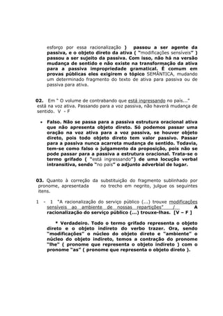 esforço por essa racionalização ) passou a ser agente da
passiva, e o objeto direto da ativa ( “modificações sensíveis” )
passou a ser sujeito da passiva. Com isso, não há na versão
mudança de sentido e não existe na transformação da ativa
para a passiva impropriedade gramatical. É comum em
provas públicas eles exigirem o tópico SEMÂNTICA, mudando
um determinado fragmento do texto de ativa para passiva ou de
passiva para ativa.
02. Em “ O volume de contrabando que está ingressando no país...”
está na voz ativa. Passando para a voz passiva, não haverá mudança de
sentido. V - F
• Falso. Não se passa para a passiva estrutura oracional ativa
que não apresenta objeto direto. Só podemos passar uma
oração na voz ativa para a voz passiva, se houver objeto
direto, pois todo objeto direto tem valor passivo. Passar
para a passiva nunca acarreta mudança de sentido. Todavia,
tem-se como falso o julgamento da proposição, pois não se
pode passar para a passiva a estrutura oracional. Trata-se o
termo grifado ( “está ingressando”) de uma locução verbal
intransitiva, sendo “no país” o adjunto adverbial de lugar.
03. Quanto à correção da substituição do fragmento sublinhado por
pronome, apresentada no trecho em negrito, julgue os seguintes
itens.
1 - 1 “A racionalização do serviço público (...) trouxe modificações
sensíveis ao ambiente de nossas repartições” / A
racionalização do serviço público (...) trouxe-lhas. [V – F ]
* Verdadeiro. Todo o termo grifado representa o objeto
direto e o objeto indireto do verbo trazer. Ora, sendo
“modificações” o núcleo do objeto direto e “ambiente” o
núcleo do objeto indireto, temos a contração do pronome
“lhe” ( pronome que representa o objeto indireto ) com o
pronome “as” ( pronome que representa o objeto direto ).
 