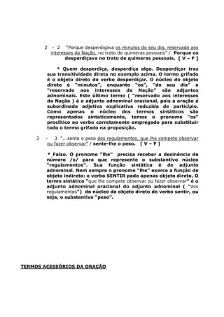 2 - 2 “Porque desperdiçava os minutos do seu dia, reservado aos
interesses da Nação, no trato de quimeras pessoais” / Porque os
desperdiçava no trato de quimeras pessoais. [ V – F ]
* Quem desperdiça, desperdiça algo. Desperdiçar traz
sua transitividade direta no exemplo acima. O termo grifado
é o objeto direto do verbo desperdiçar. O núcleo do objeto
direto é “minutos”, enquanto “os”, “do seu dia” e
“reservado aos interesses da Nação” são adjuntos
adnominais. Este último termo ( “reservado aos interesses
da Nação ) é o adjunto adnominal oracional, pois a oração é
subordinada adjetiva explicativa reduzida de particípio.
Como apenas o núcleo dos termos sintáticos são
representados sintaticamente, temos o pronome “os”
proclítico ao verbo corretamente empregado para substituir
todo o termo grifado na proposição.
3 - 3 “...sente o peso dos regulamentos, que lhe compete observar
ou fazer observar” / sente-lhe o peso. [ V – F ]
* Falso. O pronome “lhe” precisa receber a desinência de
número /s/ para que represente o substantivo núcleo
“regulamentos”. Sua função sintática é de adjunto
adnominal. Nem sempre o pronome “lhe” exerce a função de
objeto indireto: o verbo SENTIR pede apenas objeto direto. O
termo sintático “que lhe compete observar ou fazer observar” é o
adjunto adnominal oracional do adjunto adnominal ( “dos
regulamentos”) do núcleo do objeto direto do verbo sentir, ou
seja, o substantivo “peso”.
TERMOS ACESSÓRIOS DA ORAÇÃO
 