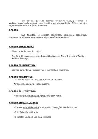 São aqueles que vão acompanhar substantivos, pronomes ou
verbos, informando alguma característica ou circunstância. Ei-los: aposto,
adjunto adnominal e adjunto adverbial.
APOSTO
Sua finalidade é explicar, identificar, esclarecer, especificar,
comentar ou simplesmente apontar algo, alguém ou um fato.
APOSTO EXPLICATIVO:
Sônia, a tia de meu tio, viajou.
Marília e Dirceu, os noivos da Inconfidência, eram Maria Dorotéia e Tomás
Antônio Gonzaga.
APOSTO ENUMERATIVO:
Víamos somente três coisas: vales, montanhas, campinas.
APOSTO RESUMITIVO:
Os pais, os avós, os tios, todos, foram a Portugal.
Amor, dinheiro, fama, tudo, passam.
APOSTO COMPARATIVO:
Meu coração, uma nau ao vento, está sem rumo.
APOSTO ESPECIFICATIVO:
O poeta Manuel Bandeira proporcionou inovações literárias a nós.
O rio Beberibe está sujo.
O Estados Unidos é um mau exemplo.
 