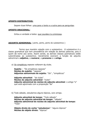 APOSTO DISTRIBUTIVO:
Separe duas folhas: uma para o texto e a outra para as perguntas.
APOSTO ORACIONAL:
Gritou a verdade a todos: que Lourdes é a criminosa.
ADJUNTO ADNOMINAL ( perto, perto, perto do substantivo )
Termo que mantém relação com o substantivo. O substantivo é a
classe gramatical que tem precedência em relação às demais palavras, pois é
quem dá nome aos seres. Assim sendo, as demais classes gramaticais estão
subordinadas ao substantivo. Geralmente exercem a função de adjunto
adnominal o adjetivo, o numeral, o pronome e o artigo.
a) Os simpáticos rapazes voltaram do clube.
Sujeito : “Os simpáticos rapazes”
Núcleo do sujeito: “rapazes”
Adjuntos adnominais do sujeito: “Os” , “simpáticos”
Adjunto adverbial: “do clube”
Núcleo do adjunto adverbial: “clube”
Adjunto adnominal do núcleo do adjunto adverbial: o artigo “o”
que está aglutinado com a preposição “de”
b) Todo sábado, estudamos alguns tópicos, caro amigo.
Adjunto adverbial de tempo: “Todo sábado”
Núcleo do adjunto adverbial de tempo: “sábado”
Adjunto adnominal do núcleo do adjunto adverbial de tempo:
“Todo”
Objeto direto do verbo “estudamos”: “alguns tópicos”
Núcleo do objeto direto: “tópicos”
 