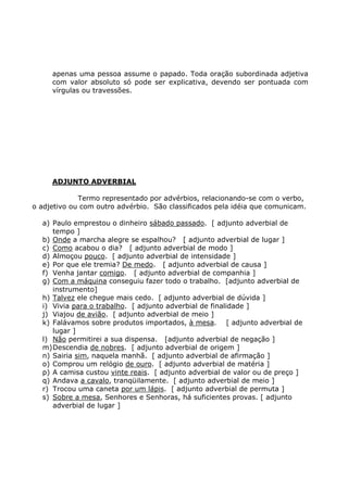 apenas uma pessoa assume o papado. Toda oração subordinada adjetiva
com valor absoluto só pode ser explicativa, devendo ser pontuada com
vírgulas ou travessões.
ADJUNTO ADVERBIAL
Termo representado por advérbios, relacionando-se com o verbo,
o adjetivo ou com outro advérbio. São classificados pela idéia que comunicam.
a) Paulo emprestou o dinheiro sábado passado. [ adjunto adverbial de
tempo ]
b) Onde a marcha alegre se espalhou? [ adjunto adverbial de lugar ]
c) Como acabou o dia? [ adjunto adverbial de modo ]
d) Almoçou pouco. [ adjunto adverbial de intensidade ]
e) Por que ele tremia? De medo. [ adjunto adverbial de causa ]
f) Venha jantar comigo. [ adjunto adverbial de companhia ]
g) Com a máquina conseguiu fazer todo o trabalho. [adjunto adverbial de
instrumento]
h) Talvez ele chegue mais cedo. [ adjunto adverbial de dúvida ]
i) Vivia para o trabalho. [ adjunto adverbial de finalidade ]
j) Viajou de avião. [ adjunto adverbial de meio ]
k) Falávamos sobre produtos importados, à mesa. [ adjunto adverbial de
lugar ]
l) Não permitirei a sua dispensa. [adjunto adverbial de negação ]
m)Descendia de nobres. [ adjunto adverbial de origem ]
n) Sairia sim, naquela manhã. [ adjunto adverbial de afirmação ]
o) Comprou um relógio de ouro. [ adjunto adverbial de matéria ]
p) A camisa custou vinte reais. [ adjunto adverbial de valor ou de preço ]
q) Andava a cavalo, tranqüilamente. [ adjunto adverbial de meio ]
r) Trocou uma caneta por um lápis. [ adjunto adverbial de permuta ]
s) Sobre a mesa, Senhores e Senhoras, há suficientes provas. [ adjunto
adverbial de lugar ]
 