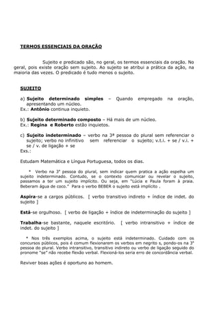 TERMOS ESSENCIAIS DA ORAÇÃO
Sujeito e predicado são, no geral, os termos essenciais da oração. No
geral, pois existe oração sem sujeito. Ao sujeito se atribui a prática da ação, na
maioria das vezes. O predicado é tudo menos o sujeito.
SUJEITO
a) Sujeito determinado simples – Quando empregado na oração,
apresentando um núcleo.
Ex.: Antônio continua inquieto.
b) Sujeito determinado composto – Há mais de um núcleo.
Ex.: Regina e Roberto estão inquietos.
c) Sujeito indeterminado – verbo na 3ª pessoa do plural sem referenciar o
sujeito; verbo no infinitivo sem referenciar o sujeito; v.t.i. + se / v.i. +
se / v. de ligação + se
Exs.:
Estudam Matemática e Língua Portuguesa, todos os dias.
* Verbo na 3a
pessoa do plural, sem indicar quem pratica a ação espelha um
sujeito indeterminado. Contudo, se o contexto comunicar ou revelar o sujeito,
passamos a ter um sujeito implícito. Ou seja, em “Lúcia e Paula foram à praia.
Beberam água de coco.” Para o verbo BEBER o sujeito está implícito .
Aspira-se a cargos públicos. [ verbo transitivo indireto + índice de indet. do
sujeito ]
Está-se orgulhoso. [ verbo de ligação + índice de indeterminação do sujeito ]
Trabalha-se bastante, naquele escritório. [ verbo intransitivo + índice de
indet. do sujeito ]
* Nos três exemplos acima, o sujeito está indeterminado. Cuidado com os
concursos públicos, pois é comum flexionarem os verbos em negrito s, pondo-os na 3a
pessoa do plural. Verbo intransitivo, transitivo indireto ou verbo de ligação seguido do
pronome “se” não recebe flexão verbal. Flexioná-los seria erro de concordância verbal.
Reviver boas ações é oportuno ao homem.
 