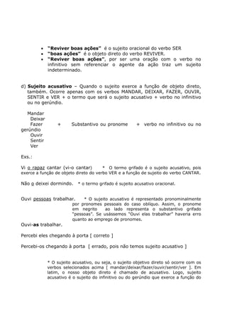• “Reviver boas ações” é o sujeito oracional do verbo SER
• “boas ações” é o objeto direto do verbo REVIVER.
• “Reviver boas ações”, por ser uma oração com o verbo no
infinitivo sem referenciar o agente da ação traz um sujeito
indeterminado.
d) Sujeito acusativo – Quando o sujeito exerce a função de objeto direto,
também. Ocorre apenas com os verbos MANDAR, DEIXAR, FAZER, OUVIR,
SENTIR e VER + o termo que será o sujeito acusativo + verbo no infinitivo
ou no gerúndio.
Mandar
Deixar
Fazer + Substantivo ou pronome + verbo no infinitivo ou no
gerúndio
Ouvir
Sentir
Ver
Exs.:
Vi o rapaz cantar (vi-o cantar) * O termo grifado é o sujeito acusativo, pois
exerce a função de objeto direto do verbo VER e a função de sujeito do verbo CANTAR.
Não o deixei dormindo. * o termo grifado é sujeito acusativo oracional.
Ouvi pessoas trabalhar. * O sujeito acusativo é representado pronominalmente
por pronomes pessoais do caso oblíquo. Assim, o pronome
em negrito ao lado representa o substantivo grifado
“pessoas”. Se usássemos “Ouvi elas trabalhar” haveria erro
quanto ao emprego de pronomes.
Ouvi-as trabalhar.
Percebi eles chegando à porta [ correto ]
Percebi-os chegando à porta [ errado, pois não temos sujeito acusativo ]
* O sujeito acusativo, ou seja, o sujeito objetivo direto só ocorre com os
verbos selecionados acima [ mandar/deixar/fazer/ouvir/sentir/ver ]. Em
latim, o nosso objeto direto é chamado de acusativo. Logo, sujeito
acusativo é o sujeito do infinitivo ou do gerúndio que exerce a função do
 