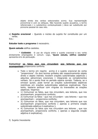 objeto direto dos verbos selecionados acima. Sua representação
pronominal é com os oblíquos. Não havendo sujeito acusativo, o termo
referenciado ( o substantivo contextualizado ) deve ser substituído por
pronome pessoal do caso reto.
e) Sujeito oracional – Quando o núcleo do sujeito for constituído por um
verbo.
Exs.:
Estudar todo o programa é necessário.
Quem estuda edifica castelos.
* CUIDADO: O uso de vírgula entre o sujeito oracional e seu verbo
diretamente empregados é comum. Logo, “Quem estuda, edifica castelos”
apresenta erro de pontuação.
Comunicar os fatos que nos circundam aos leitores que nos
acompanham proporciona conforto.
• Todo o termo em negrito acima é o sujeito oracional do verbo
“proporciona”. Os dois termos grifados são respectivamente objeto
direto e objeto indireto. Existem orações subordinadas adjetivas (
adjuntos adnominais oracionais ) integrando os complementos
verbais. Só o ponto final no período estaria correto. Todavia, se o
emissor quiser, pode tornar as orações subordinadas adjetivas
restritivas em orações subordinadas adjetivas explicativas. Para
tanto, bastaria pontuar com vírgulas ou travessões as orações
adjetivas. Vejamos:
• 1) Comunicar os fatos, que nos circundam, aos leitores, que nos
acompanham, proporciona conforto;
• 2) Comunicar os fatos - que nos circundam - aos leitores – que nos
acompanham – proporciona conforto;
• 3) Comunicar os fatos, que nos circundam, aos leitores que nos
acompanham proporciona conforto ( apenas a primeira oração
subordinada adjetiva é explicativa );
• 4) Comunicar os fatos que nos circundam aos leitores , que nos
acompanham, proporciona conforto. ( apenas a segunda oração
adjetiva é explicativa).
f) Sujeito Inexistente
 