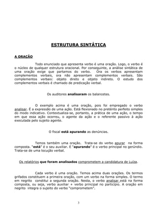 3
ESTRUTURA SINTÁTICA
A ORAÇÃO
Todo enunciado que apresenta verbo é uma oração. Logo, o verbo é
o núcleo de qualquer estrutura oracional. Por conseguinte, a análise sintática de
uma oração exige que partamos do verbo. Ora os verbos apresentam
complementos verbais, ora não apresentam complementos verbais. São
complementos verbais: objeto direto e objeto indireto. O estudo dos
complementos verbais é chamado de predicação verbal.
Os auditores analisaram os balancetes.
O exemplo acima é uma oração, pois foi empregado o verbo
analisar. É a expressão de uma ação. Está flexionado no pretérito perfeito simples
do modo indicativo. Contextualiza-se, portanto, a prática de uma ação, o tempo
em que essa ação ocorreu, o agente da ação e o referente passivo à ação
executada pelo sujeito agente.
O fiscal está apurando as denúncias.
Temos também uma oração. Trata-se do verbo apurar na forma
composta. “está” é o seu auxiliar. E “apurando” é o verbo principal no gerúndio.
Trata-se de uma locução verbal.
Os relatórios que foram analisados comprometem a candidatura de Luíza.
Cada verbo é uma oração. Temos acima duas orações. Os termos
grifados constituem a primeira oração, com um verbo na forma simples. O termo
em negrito constitui a segunda oração. Nesta, o verbo analisar está na forma
composta, ou seja, verbo auxiliar + verbo principal no particípio. A oração em
negrito integra o sujeito do verbo “comprometem”.
 