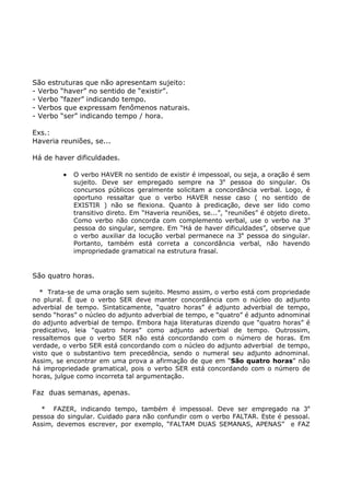São estruturas que não apresentam sujeito:
- Verbo “haver” no sentido de “existir”.
- Verbo “fazer” indicando tempo.
- Verbos que expressam fenômenos naturais.
- Verbo “ser” indicando tempo / hora.
Exs.:
Haveria reuniões, se...
Há de haver dificuldades.
• O verbo HAVER no sentido de existir é impessoal, ou seja, a oração é sem
sujeito. Deve ser empregado sempre na 3a
pessoa do singular. Os
concursos públicos geralmente solicitam a concordância verbal. Logo, é
oportuno ressaltar que o verbo HAVER nesse caso ( no sentido de
EXISTIR ) não se flexiona. Quanto à predicação, deve ser lido como
transitivo direto. Em “Haveria reuniões, se...”, “reuniões” é objeto direto.
Como verbo não concorda com complemento verbal, use o verbo na 3a
pessoa do singular, sempre. Em “Há de haver dificuldades”, observe que
o verbo auxiliar da locução verbal permanece na 3a
pessoa do singular.
Portanto, também está correta a concordância verbal, não havendo
impropriedade gramatical na estrutura frasal.
São quatro horas.
* Trata-se de uma oração sem sujeito. Mesmo assim, o verbo está com propriedade
no plural. É que o verbo SER deve manter concordância com o núcleo do adjunto
adverbial de tempo. Sintaticamente, “quatro horas” é adjunto adverbial de tempo,
sendo “horas” o núcleo do adjunto adverbial de tempo, e “quatro” é adjunto adnominal
do adjunto adverbial de tempo. Embora haja literaturas dizendo que “quatro horas” é
predicativo, leia “quatro horas” como adjunto adverbial de tempo. Outrossim,
ressaltemos que o verbo SER não está concordando com o número de horas. Em
verdade, o verbo SER está concordando com o núcleo do adjunto adverbial de tempo,
visto que o substantivo tem precedência, sendo o numeral seu adjunto adnominal.
Assim, se encontrar em uma prova a afirmação de que em “São quatro horas” não
há impropriedade gramatical, pois o verbo SER está concordando com o número de
horas, julgue como incorreta tal argumentação.
Faz duas semanas, apenas.
* FAZER, indicando tempo, também é impessoal. Deve ser empregado na 3a
pessoa do singular. Cuidado para não confundir com o verbo FALTAR. Este é pessoal.
Assim, devemos escrever, por exemplo, “FALTAM DUAS SEMANAS, APENAS” e FAZ
 