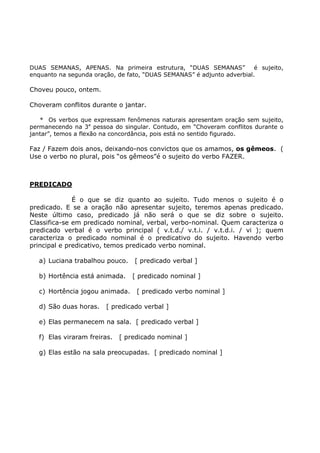 DUAS SEMANAS, APENAS. Na primeira estrutura, “DUAS SEMANAS” é sujeito,
enquanto na segunda oração, de fato, “DUAS SEMANAS” é adjunto adverbial.
Choveu pouco, ontem.
Choveram conflitos durante o jantar.
* Os verbos que expressam fenômenos naturais apresentam oração sem sujeito,
permanecendo na 3a
pessoa do singular. Contudo, em “Choveram conflitos durante o
jantar”, temos a flexão na concordância, pois está no sentido figurado.
Faz / Fazem dois anos, deixando-nos convictos que os amamos, os gêmeos. (
Use o verbo no plural, pois “os gêmeos”é o sujeito do verbo FAZER.
PREDICADO
É o que se diz quanto ao sujeito. Tudo menos o sujeito é o
predicado. E se a oração não apresentar sujeito, teremos apenas predicado.
Neste último caso, predicado já não será o que se diz sobre o sujeito.
Classifica-se em predicado nominal, verbal, verbo-nominal. Quem caracteriza o
predicado verbal é o verbo principal ( v.t.d./ v.t.i. / v.t.d.i. / vi ); quem
caracteriza o predicado nominal é o predicativo do sujeito. Havendo verbo
principal e predicativo, temos predicado verbo nominal.
a) Luciana trabalhou pouco. [ predicado verbal ]
b) Hortência está animada. [ predicado nominal ]
c) Hortência jogou animada. [ predicado verbo nominal ]
d) São duas horas. [ predicado verbal ]
e) Elas permanecem na sala. [ predicado verbal ]
f) Elas viraram freiras. [ predicado nominal ]
g) Elas estão na sala preocupadas. [ predicado nominal ]
 