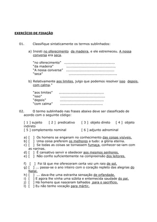 EXERCÍCIO DE FIXAÇÃO
01. Classifique sintaticamente os termos sublinhados:
a) Insisti no oferecimento da madeira, e ele estremeceu. A nossa
conversa era seca.
“no oferecimento” .............................................
“da madeira” ............................................
“A nossa conversa” ...........................................
“seca” ...........................................
b) Relativamente aos limites, julgo que podemos resolver isso depois,
com calma.”
“aos limites” ........................................
“isso” ........................................
“depois” .......................................
“com calma” ......................................
02. O termo sublinhado nas frases abaixo deve ser classificado de
acordo com o seguinte código:
[ 1 ] sujeito [ 2 ] predicativo [ 3 ] objeto direto [ 4 ] objeto
indireto
[ 5 ] complemento nominal [ 6 ] adjunto adnominal
a) [ ] Os homens se enganam no conhecimento das coisas visíveis.
b) [ ] Uma coisa preferem os melhores a tudo: a glória eterna.
c) [ ] Se todas as coisas se tornassem fumaça, conhecer-se-iam com
as narinas.
d) [ ] É cansativo servir e obedecer aos mesmos senhores.
e) [ ] Não confio suficientemente na compreensão dos leitores.
f) [ ] Foi lá que me ofereceram certa vez um raio de sol.
g) [ ] ... passa-se o ano inteiro com o coração repleto das alegrias do
Natal.
h) [ ] ... dava-lhe uma estranha sensação de orfandade.
i) [ ] E agora lhe vinha uma súbita e enternecida saudade do pai.
j) [ ] Há homens que nasceram talhados para o sacrifício.
l) [ ] Eu não tenho vocação para mártir.
 