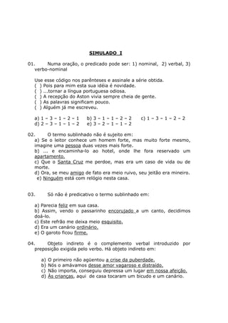 SIMULADO I
01. Numa oração, o predicado pode ser: 1) nominal, 2) verbal, 3)
verbo-nominal
Use esse código nos parênteses e assinale a série obtida.
( ) Pois para mim esta sua idéia é novidade.
( ) ...tornar a língua portuguesa odiosa.
( ) A recepção do Aston vivia sempre cheia de gente.
( ) As palavras significam pouco.
( ) Alguém já me escreveu.
a) 1 – 3 – 1 – 2 – 1 b) 3 – 1 – 1 – 2 – 2 c) 1 – 3 – 1 – 2 – 2
d) 2 – 3 – 1 – 1 – 2 e) 3 – 2 – 1 – 1 – 2
02. O termo sublinhado não é sujeito em:
a) Se o leitor conhece um homem forte, mas muito forte mesmo,
imagine uma pessoa duas vezes mais forte.
b) ... e encaminha-lo ao hotel, onde lhe fora reservado um
apartamento.
c) Que o Santa Cruz me perdoe, mas era um caso de vida ou de
morte.
d) Ora, se meu amigo de fato era meio ruivo, seu jeitão era mineiro.
e) Ninguém está com relógio nesta casa.
03. Só não é predicativo o termo sublinhado em:
a) Parecia feliz em sua casa.
b) Assim, vendo o passarinho encorujado a um canto, decidimos
doá-lo.
c) Este refrão me deixa meio esquisito.
d) Era um canário ordinário.
e) O garoto ficou firme.
04. Objeto indireto é o complemento verbal introduzido por
preposição exigida pelo verbo. Há objeto indireto em:
a) O primeiro não agüentou a crise da puberdade.
b) Nós o amávamos desse amor vagaroso e distraído.
c) Não importa, conseguiu depressa um lugar em nossa afeição.
d) Às crianças, aqui de casa tocaram um bicudo e um canário.
 