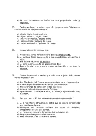 e) O choro da menina se desfez em uma gargalhada cheia de
lágrimas.
05. “Vai-te embora, canarinho, que não te quero mais.” Os termos
sublinhados são, respectivamente:
a) objeto direto / objeto direto
b) objeto indireto / objeto direto
c) palavra de realce / objeto direto
d) objeto direto / palavra de realce
e) palavra de realce / palavra de realce
06. Há complemento nominal em:
a) Você devia vir cá fora receber o beijo da madrugada.
b) ... embora fosse quase certa a sua possibilidade de ganhar a
vida.
c) Ela estava na janela do edifício.
d) ... sem saber ao certo se gostávamos dele.
e) Pouco depois começaram a brincar de bandido e mocinho de
cinema.
07. Diz-se impessoal o verbo que não tem sujeito. Não ocorre
verbo impessoal em:
a) Em São Paulo, há 7 anos, nasceu também uma criança assim.
b) Vamos supor que tenha nascido às cinco da tarde.
c) Há esperança de bonde em todos os postes.
d) Ainda é noite dentro do quarto fechado.
e) Quando tem comida para levar, eu almoço. Quando não tem,
não tem.
08. Em que caso o SE funciona como pronome apassivador?
a) ... a rua inteira, atravancada, sabia que se estava perpetrando
um assalto ao banco.
b) Moleques de carrinho corriam em todas as direções,
atropelando-se uns aos outros.
c) ... melancias rolavam, tomates esborrachavam-se.
d) Os grupos divergentes chocavam-se.
e) Mas a mulher já se trancara lá dentro.
 