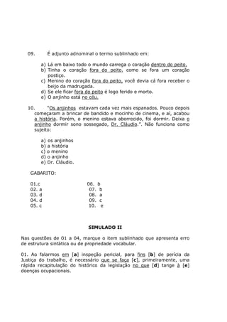 09. É adjunto adnominal o termo sublinhado em:
a) Lá em baixo todo o mundo carrega o coração dentro do peito.
b) Tinha o coração fora do peito, como se fora um coração
postiço.
c) Menino do coração fora do peito, você devia cá fora receber o
beijo da madrugada.
d) Se ele ficar fora do peito é logo ferido e morto.
e) O anjinho está no céu.
10. “Os anjinhos estavam cada vez mais espanados. Pouco depois
começaram a brincar de bandido e mocinho de cinema, e aí, acabou
a história. Porém, o menino estava aborrecido, foi dormir. Deixa o
anjinho dormir sono sossegado, Dr. Cláudio.”. Não funciona como
sujeito:
a) os anjinhos
b) a história
c) o menino
d) o anjinho
e) Dr. Cláudio.
GABARITO:
01.c 06. b
02. a 07. b
03. d 08. a
04. d 09. c
05. c 10. e
SIMULADO II
Nas questões de 01 a 04, marque o item sublinhado que apresenta erro
de estrutura sintática ou de propriedade vocabular.
01. Ao falarmos em [a] inspeção pericial, para fins [b] de perícia da
Justiça do trabalho, é necessário que se faça [c], primeiramente, uma
rápida recapitulação do histórico da legislação no que [d] tange à [e]
doenças ocupacionais.
 
