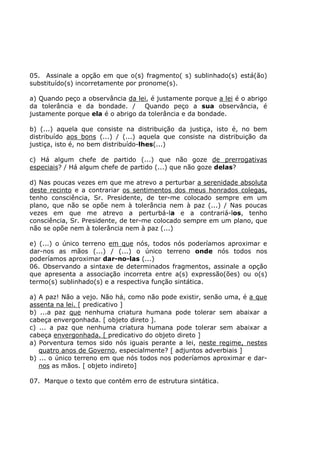 05. Assinale a opção em que o(s) fragmento( s) sublinhado(s) está(ão)
substituído(s) incorretamente por pronome(s).
a) Quando peço a observância da lei, é justamente porque a lei é o abrigo
da tolerância e da bondade. / Quando peço a sua observância, é
justamente porque ela é o abrigo da tolerância e da bondade.
b) (...) aquela que consiste na distribuição da justiça, isto é, no bem
distribuído aos bons (...) / (...) aquela que consiste na distribuição da
justiça, isto é, no bem distribuído-lhes(...)
c) Há algum chefe de partido (...) que não goze de prerrogativas
especiais? / Há algum chefe de partido (...) que não goze delas?
d) Nas poucas vezes em que me atrevo a perturbar a serenidade absoluta
deste recinto e a contrariar os sentimentos dos meus honrados colegas,
tenho consciência, Sr. Presidente, de ter-me colocado sempre em um
plano, que não se opõe nem à tolerância nem à paz (...) / Nas poucas
vezes em que me atrevo a perturbá-la e a contrariá-los, tenho
consciência, Sr. Presidente, de ter-me colocado sempre em um plano, que
não se opõe nem à tolerância nem à paz (...)
e) (...) o único terreno em que nós, todos nós poderíamos aproximar e
dar-nos as mãos (...) / (...) o único terreno onde nós todos nos
poderíamos aproximar dar-no-las (...)
06. Observando a sintaxe de determinados fragmentos, assinale a opção
que apresenta a associação incorreta entre a(s) expressão(ões) ou o(s)
termo(s) sublinhado(s) e a respectiva função sintática.
a) A paz! Não a vejo. Não há, como não pode existir, senão uma, é a que
assenta na lei. [ predicativo ]
b) ...a paz que nenhuma criatura humana pode tolerar sem abaixar a
cabeça envergonhada. [ objeto direto ].
c) ... a paz que nenhuma criatura humana pode tolerar sem abaixar a
cabeça envergonhada. [ predicativo do objeto direto ]
a) Porventura temos sido nós iguais perante a lei, neste regime, nestes
quatro anos de Governo, especialmente? [ adjuntos adverbiais ]
b) ... o único terreno em que nós todos nos poderíamos aproximar e dar-
nos as mãos. [ objeto indireto]
07. Marque o texto que contém erro de estrutura sintática.
 