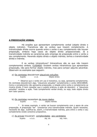 4
A PREDICAÇÃO VERBAL
Há orações que apresentam complemento verbal (objeto direto e
objeto indireto). Transitivos são os verbos que trazem complemento. A
transitividade direta ocorre quando entre o verbo e seu complemento não houver
preposição, embora haja casos de objeto direto preposicionado. Já a
transitividade indireta se caracteriza pelo emprego de preposição entre o verbo e
seu complemento. Havendo objeto direto e objeto indireto, temos a transitividade
direta e indireta.
E os verbos intransitivos? Intransitivos são os que não trazem
complementos verbais. CUIDADO: Existem verbos intransitivos que apresentam
preposição, não para formar objeto indireto, mas para compor adjunto adverbial.
Observem os exemplos que seguem:
a) Os cientistas descobriram plausíveis soluções.
Sujeito v.t.d. Objeto direto
* Observe que o verbo em uso é transitivo, ou seja, apresenta complemento.
Os cientistas descobriram algo. “plausíveis soluções” complementa o verbo DESCOBRIR.
Como o complemento não apresenta preposição, a relação entre verbo e complemento se
mostra direta. É bom ressaltar que o sujeito praticou a ação de descobrir e “plausíveis
soluções” recebeu a ação. Todo complemento verbal direto, ou seja, todo objeto direto
tem valor passivo.
b) Os cientistas necessitam de novos dados.
Sujeito v.t.i. objeto indireto
* Já nesse exemplo, o verbo vai buscar complemento com o apoio de uma
preposição. A preposição “de” caracteriza uma transitividade indireta. Quem necessita,
necessita de algo. Justifica-se, assim, a transitividade indireta, pois entre o verbo e seu
complemento existe conectivo prepositivo.
c) As provas trouxeram complexidades aos candidatos
Sujeito v.t.d.i. obj. dir. obj. indir.
 