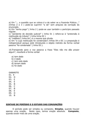 a) Em “... a questão que se coloca é a de saber se a Fazenda Pública...”
(linhas 2 e 3 ) pode-se suprimir “a de” sem prejuízo da correção do
enunciado.
b) Em “tenha pago” ( linha 2 ) pode-se usar também o particípio passado
regular.
c) “pendente de decisão judicial” ( linha 01 ) refere-se à “pretensão à
restituição do tributo” ( linha linha 02 )
d) “indébito”( linha 04 ) é o mesmo que dívida.
e) Em “a cuja restituição foi condenada”( linhas 04 e 05 ) a preposição é
indispensável porque está introduzido o objeto indireto da forma verbal
passiva “foi condenada” ( linha 05 ).
10.Transpondo para a voz passiva a frase “Eles não me dão prazer
algum”, resultará a forma verbal
a) tem dado
b) é dado
c) tem sido dado
d) teriam dado
e) foi dado
GABARITO
01. E
02. D
03. E
04. E
05. B
06. C
07. B
08. E
09. D
10. B
SINTAXE DE PERÍODO E O ESTUDO DAS CONJUNÇÕES
O período pode ser simples ou composto. Simples, quando houver
apenas uma oração. Neste caso, temos oração absoluta. Composto,
quando existir mais de uma oração.
 