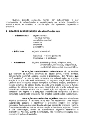 Quando período composto, temos por subordinação e por
coordenação. A subordinação é caracterizada por existir dependência
sintática entre as orações; a coordenação não apresenta dependência
sintática.
I - ORAÇÕES SUBORDINADAS são classificadas em:
- Substantivas objetiva direta
objetiva indireta
completiva nominal
apositiva
subjetiva
predicativa
- Adjetivas adjunto adnominal
Restritiva = não é pontuada
Explicativa = é pontuada
- Adverbiais adjunto adverbial [ causal, temporal, final,
proporcional, concessiva, comparativa,
condicional, consecutiva e conformativa.
As orações subordinadas substantivas são as orações
que exercem as funções sintáticas de objeto direto, objeto indireto,
complemento nominal, aposto, sujeito e predicativo. Em “Desejo que
você participe” é um período composto por subordinação. A primeira
oração é a que não está sublinhada; a segunda oração está grifada.
Observe que a segunda oração completa a primeira oração, exercendo a
função sintática de objeto direto. Quando uma oração exercer a função
sintática de objeto direto, devemos classificá-la de oração subordinada
substantiva objetiva direta. Eis a classificação da segunda oração. O
conectivo em negrito é a conjunção subordinada integrante. Só existe
conjunção subordinada integrante nas orações subordinadas substantivas.
As orações subordinadas adjetivas exercem a função de
adjunto adnominal. A maneira mais fácil de reconhecer uma oração
subordinada adjetiva é identificar o pronome relativo no período
composto. Toda oração subordinada adjetiva apresenta pronome relativo.
É no pronome relativo que se inicia a oração subordinada adjetiva. Quanto
à sua classificação, temos as subordinadas adjetivas restritivas e
explicativas. Aquelas, quanto à pontuação, não recebem pontuação; estas
recebem vírgula ou travessão.
 