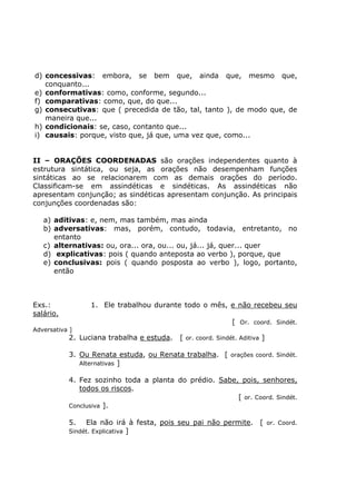 d) concessivas: embora, se bem que, ainda que, mesmo que,
conquanto...
e) conformativas: como, conforme, segundo...
f) comparativas: como, que, do que...
g) consecutivas: que ( precedida de tão, tal, tanto ), de modo que, de
maneira que...
h) condicionais: se, caso, contanto que...
i) causais: porque, visto que, já que, uma vez que, como...
II – ORAÇÕES COORDENADAS são orações independentes quanto à
estrutura sintática, ou seja, as orações não desempenham funções
sintáticas ao se relacionarem com as demais orações do período.
Classificam-se em assindéticas e sindéticas. As assindéticas não
apresentam conjunção; as sindéticas apresentam conjunção. As principais
conjunções coordenadas são:
a) aditivas: e, nem, mas também, mas ainda
b) adversativas: mas, porém, contudo, todavia, entretanto, no
entanto
c) alternativas: ou, ora... ora, ou... ou, já... já, quer... quer
d) explicativas: pois ( quando anteposta ao verbo ), porque, que
e) conclusivas: pois ( quando posposta ao verbo ), logo, portanto,
então
Exs.: 1. Ele trabalhou durante todo o mês, e não recebeu seu
salário.
[ Or. coord. Sindét.
Adversativa ]
2. Luciana trabalha e estuda. [ or. coord. Sindét. Aditiva ]
3. Ou Renata estuda, ou Renata trabalha. [ orações coord. Sindét.
Alternativas ]
4. Fez sozinho toda a planta do prédio. Sabe, pois, senhores,
todos os riscos.
[ or. Coord. Sindét.
Conclusiva ].
5. Ela não irá à festa, pois seu pai não permite. [ or. Coord.
Sindét. Explicativa ]
 