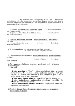 * As orações não sublinhadas acima são coordenadas
assindéticas, pois não apresentam conjunções. Segue, abaixo, mais alguns
períodos compostos por coordenação, por subordinação e por coordenação e
subordinação ( período misto ).
a) Confirmo que Sebastiana conhece o rapaz . * Observe que o verbo
da oração principal
Or. princ. Or. Subord. Subst. Objtiva. direta. é transitivo direto,
solicitando objeto direto.
b) Quando a encontrei sozinha, beijei-lhe as faces, deixando-a
trêmula.
Or. subord. Adverbial temp. or. Princ. Or. Subord.
Adverbial consecutiva
c) A necessidade de que ela aprove o projeto é imensa.
Or. subord. Substantiva completiva nominal
d) Apresentaram-me a verdade à qual Mércia aludiu: que Simone está
grávida.
Or. subord. Adjetiva Or. subord.
Subst. apositiva
e) Fiz o que me solicitaram: arrumar o quarto cuja poeira estava se
alastrando pelo
corredor.
Oração principal : “Fiz o” . O termo grifado ao lado é pronome
demonstrativo. No período acima, podemos substituir “o” por
“aquilo”. É comum em concurso público afirmarem que o “o” é
artigo. Assim, não se trata de artigo.
Oração subordinada adjetiva restritiva : “que me solicitaram.
Oração subordinada substantiva apositiva reduzida de
infinitivo: “arrumar o quarto”
Oração subordinada adjetiva restritiva: “cuja poeira estava se
alastrando pelo corredor”.
d) Gostaria de que ela mostrasse os problemas, de que propusesse
mudanças e de que ela
 