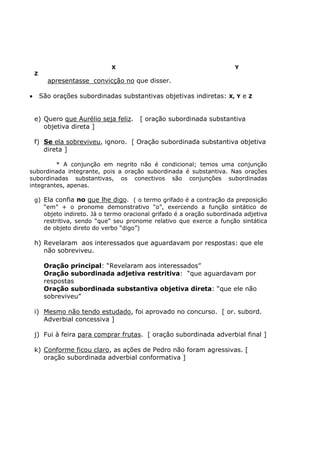 X Y
Z
apresentasse convicção no que disser.
• São orações subordinadas substantivas objetivas indiretas: X, Y e Z
e) Quero que Aurélio seja feliz. [ oração subordinada substantiva
objetiva direta ]
f) Se ela sobreviveu, ignoro. [ Oração subordinada substantiva objetiva
direta ]
* A conjunção em negrito não é condicional; temos uma conjunção
subordinada integrante, pois a oração subordinada é substantiva. Nas orações
subordinadas substantivas, os conectivos são conjunções subordinadas
integrantes, apenas.
g) Ela confia no que lhe digo. ( o termo grifado é a contração da preposição
“em” + o pronome demonstrativo “o”, exercendo a função sintático de
objeto indireto. Já o termo oracional grifado é a oração subordinada adjetiva
restritiva, sendo “que” seu pronome relativo que exerce a função sintática
de objeto direto do verbo “digo”)
h) Revelaram aos interessados que aguardavam por respostas: que ele
não sobreviveu.
Oração principal: “Revelaram aos interessados”
Oração subordinada adjetiva restritiva: “que aguardavam por
respostas
Oração subordinada substantiva objetiva direta: “que ele não
sobreviveu”
i) Mesmo não tendo estudado, foi aprovado no concurso. [ or. subord.
Adverbial concessiva ]
j) Fui à feira para comprar frutas. [ oração subordinada adverbial final ]
k) Conforme ficou claro, as ações de Pedro não foram agressivas. [
oração subordinada adverbial conformativa ]
 