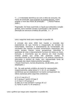 “( ...) A liberdade identificou-se com a idéia de consumo. Os
meios de produção, que surgiram no avanço técnico, visam
ampliar o nível dos meios de produção.” [ Polícia Federal
2000 ]
Proposição: Se fosse suprimida a vírgula que antecede a oração
grifada, seria mantida correta a pontuação e não haveria
alteração da estrutura sintática do período. V - F
Leia o seguinte texto para responder a questão 04.
A entrada dos anos 2000 tem trazido a reversão das
expectativas de que haveria a inauguração de tempos de
fraternidade, harmonia e entendimento da humanidade. Os
resultados das cúpulas mundiais alimentaram esperanças que
novos tempos trariam novas perspectivas referentes à
qualidade de vida e relacionamento humano em todos os níveis.
Contudo, o movimento que se observa em nível mundial
sinaliza perdas que ainda não podemos avaliar. O
recrudescimento do conservadorismo e de práticas autoritárias,
efetivadas à sombra do medo, tem representado fonte de
frustração dos ideais historicamente buscados.
( Roseli Fischmann, Correio Braziliense, 26.08.2002, com
adaptações )
04. Se cada período sintático do texto for representado,
respectivamente, pelas letras X, Y, W e Z, as relações
semânticas que se estabelecem no trecho correspondem às
idéias expressas pelos seguintes conectivos:
a) X e Y mas W e Z
b) X porque Y porém W logo Z
c) X mas Y e W porque Z
d) Não só X mas também Y porque W e Z
e) Tanto X como Y e W embora Z
Leia o gráfico que segue para responder a questão 05.
 