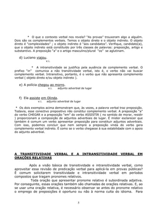 5
* O que o contexto verbal nos revela? “As provas” trouxeram algo a alguém.
Dois são os complementos verbais. Temos o objeto direto e o objeto indireto. O objeto
direto é “complexidades” ; o objeto indireto é “aos candidatos”. Verifique, candidato(a),
que o objeto indireto está constituído por três classes de palavras: preposição, artigo e
substantivo. A preposição “a” e o artigo masculino/plural “os” se aglutinam.
d) Luciano viajou.
v.i.
* A intransitividade se justifica pela ausência de complemento verbal. O
prefixo “in” comunica a não transitividade verbal, isto é, o verbo não vai buscar
complemento verbal. Intransitivo, portanto, é o verbo que não apresenta complemento
verbal ( objeto direto e/ou objeto indireto ).
e) A polícia chegou ao morro.
v.i. adjunto adverbial de lugar
f) Ela assiste em Olinda.
v.i. adjunto adverbial de lugar
* Os dois exemplos acima demonstram que, às vezes, a palavra verbal traz preposição.
Todavia, esse conectivo prepositivo não constitui complemento verbal. A preposição “a”
do verbo CHEGAR e a preposição “em” do verbo ASSISTIR ( no sentido de morar, residir
) proporcionam a composição de adjuntos adverbiais de lugar. É mister esclarecer que
também é comum um verbo apresentar preposição para constituir adjuntos adverbiais.
Com isso, podemos concluir que nem sempre a preposição vinda do verbo gera
complemento verbal indireto. É como se o verbo chegasse à sua estabilidade com o apoio
do adjunto adverbial.
A TRANSITIVIDADE VERBAL E A INTRANSITIVIDADE VERBAL EM
ORAÇÕES RELATIVAS
Após a visão básica de transitividade e intransitividade verbal, como
aproveitar essa revisão de predicação verbal para aplicá-la em provas públicas?
É comum solicitarem transitividade e intransitividade verbal em períodos
compostos que tragam pronomes relativos.
Toda oração que apresentar pronome relativo é subordinada adjetiva.
Por conseguinte, essas orações também são chamadas de orações relativas. E, ao
se usar uma oração relativa, é necessário observar se antes do pronome relativo
o emprego de preposições é oportuno ou não à norma culta do idioma. Para
 