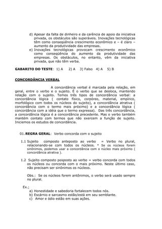 d) Apesar da falta de dinheiro e da carência de apoio da iniciativa
privada, os obstáculos são superáveis. Inovações tecnológicas
têm como conseqüência crescimento econômico e – é claro –
aumento da produtividade das empresas.
e) Inovações tecnológicas provocam crescimento econômico
como conseqüência do aumento da produtividade das
empresas. Os obstáculos, no entanto, vêm da iniciativa
privada, que não têm verba.
GABARITO DO TESTE: 1) A 2) A 3) Falso 4) A 5) B
CONCORDÂNCIA VERBAL
A concordância verbal é marcada pela relação, em
geral, entre o verbo e o sujeito. É o verbo que se desloca, mantendo
relação com o sujeito. Temos três tipos de concordância verbal: a
concordância lógica ( contato físico, corpóreo, material, empírico,
morfológico com todos os núcleos do sujeito), a concordância atrativa (
concordância com o termo mais próximo) e a concordância lógica (
concordância com a idéia que o termo expressa). Das três concordância,
a concordância lógica é a concordância precedente. Mas o verbo também
mantém contato com termos que não exercem a função de sujeito.
Iniciemos os estudos de concordância.
01.REGRA GERAL: Verbo concorda com o sujeito
1.1 Sujeito composto anteposto ao verbo = Verbo no plural,
relacionando-se com todos os núcleos. * Se os núcleos forem
sinônimos, podemos usar a concordância com o núcleo mais próximo (
concordância atrativa ).
1.2 Sujeito composto posposto ao verbo = verbo concorda com todos
os núcleos ou concorda com o mais próximo. Neste último caso,
não precisam ser sinônimos os núcleos.
Obs.: Se os núcleos forem antônimos, o verbo será usado sempre
no plural.
Ex.;
a) Honestidade e sabedoria fortalecem todos nós.
b) Escárnio e sarcasmo estão/está em seu semblante.
c) Amor e ódio estão em suas ações.
 