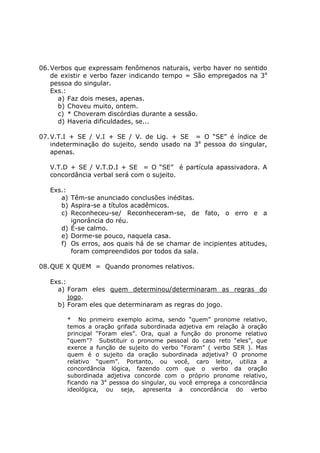 06.Verbos que expressam fenômenos naturais, verbo haver no sentido
de existir e verbo fazer indicando tempo = São empregados na 3a
pessoa do singular.
Exs.:
a) Faz dois meses, apenas.
b) Choveu muito, ontem.
c) * Choveram discórdias durante a sessão.
d) Haveria dificuldades, se...
07.V.T.I + SE / V.I + SE / V. de Lig. + SE = O “SE” é índice de
indeterminação do sujeito, sendo usado na 3a
pessoa do singular,
apenas.
V.T.D + SE / V.T.D.I + SE = O “SE” é partícula apassivadora. A
concordância verbal será com o sujeito.
Exs.:
a) Têm-se anunciado conclusões inéditas.
b) Aspira-se a títulos acadêmicos.
c) Reconheceu-se/ Reconheceram-se, de fato, o erro e a
ignorância do réu.
d) É-se calmo.
e) Dorme-se pouco, naquela casa.
f) Os erros, aos quais há de se chamar de incipientes atitudes,
foram compreendidos por todos da sala.
08.QUE X QUEM = Quando pronomes relativos.
Exs.:
a) Foram eles quem determinou/determinaram as regras do
jogo.
b) Foram eles que determinaram as regras do jogo.
* No primeiro exemplo acima, sendo “quem” pronome relativo,
temos a oração grifada subordinada adjetiva em relação à oração
principal “Foram eles”. Ora, qual a função do pronome relativo
“quem”? Substituir o pronome pessoal do caso reto “eles”, que
exerce a função de sujeito do verbo “Foram” ( verbo SER ). Mas
quem é o sujeito da oração subordinada adjetiva? O pronome
relativo “quem”. Portanto, ou você, caro leitor, utiliza a
concordância lógica, fazendo com que o verbo da oração
subordinada adjetiva concorde com o próprio pronome relativo,
ficando na 3a
pessoa do singular, ou você emprega a concordância
ideológica, ou seja, apresenta a concordância do verbo
 