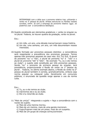 DETERMINAR com a idéia que o pronome relativo traz, utilizando o
verbo na 3a
pessoa do plural. Ambas estruturas ou flexões verbais
corretas, enfim. Já com o emprego do pronome relativo “que”, só
podemos usar a concordância ideológica.
09.Sujeito constituído por elementos gradativos = verbo no singular ou
no plural. Todavia, se houver quebra da gradação, verbo no plural.
Exs.:
a) Um mês, um ano, uma década marca/marcam nossa história.
b) Um dia, uma semana, um ano, um mês documentam nossos
interesses.
10.Sujeito formado por pronomes pessoais distintos: a concordância
será respeitando a precedência dos pronomes pessoais. Temos
apenas três pronomes pessoais do caso reto: EU/ TU/ ELE. O plural
do pronome “eu” é “nós”, o plural do pronome “tu” é “vós” e o
plural do pronome “ele” é “eles”. No exemplo “Tu, eu e ela iremos
ao clube”, o sujeito está constituído por três pronomes pessoais.
Sendo “eu” o pronome de primeira pessoa do singular, terá
precedência, proporcionando a flexão do verbo na 1a
pessoa do
plural . Todavia, no último exemplo abaixo, a flexão do verbo na 2a
pessoa do plural também é correta, gramaticalmente, embora seja
norma popular ou coloquial culta. Geralmente em concursos
públicos, o enunciado da questão exige apenas o uso da norma
culta.
Exs.;
a) Tu, eu e ela iremos ao clube.
b) Irá/Iremos ela e eu ao clube.
c) Ele e tu ireis/irão ao clube.
11.“Mais de um(a)” integrando o sujeito = faça a concordância com o
núcleo do sujeito.
a) Mais de uma menina morreu.
b) Mais de um menino, mais de uma garota morreram.
c) Fugiu/Fugiram mais de um preso, mais de um suspeito.
d) Mais de um grupo de crianças correu/correram.
 