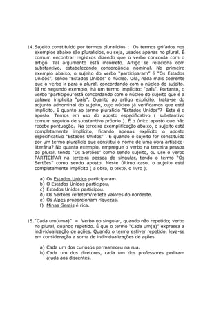 14.Sujeito constituído por termos pluralícios : Os termos grifados nos
exemplos abaixo são pluralícios, ou seja, usados apenas no plural. É
comum encontrar registros dizendo que o verbo concorda com o
artigo. Tal argumento está incorreto. Artigo se relaciona com
substantivo, estabelecendo concordância nominal. No primeiro
exemplo abaixo, o sujeito do verbo “participaram” é “Os Estados
Unidos”, sendo “Estados Unidos” o núcleo. Ora, nada mais coerente
que o verbo ir para o plural, concordando com o núcleo do sujeito.
Já no segundo exemplo, há um termo implícito: “país”. Portanto, o
verbo “participou”está concordando com o núcleo do sujeito que é a
palavra implícita “país”. Quanto ao artigo explícito, trata-se do
adjunto adnominal do sujeito, cujo núcleo já verificamos que está
implícito. E quanto ao termo pluralício “Estados Unidos”? Este é o
aposto. Temos em uso do aposto especificativo ( substantivo
comum seguido de substantivo próprio ). É o único aposto que não
recebe pontuação. Na terceira exemplificação abaixo, o sujeito está
completamente implícito, ficando apenas explícito o aposto
especificativo “Estados Unidos” . E quando o sujeito for constituído
por um termo pluralício que constitui o nome de uma obra artístico-
literária? No quanto exemplo, empregue o verbo na terceira pessoa
do plural, tendo “Os Sertões” como sendo sujeito, ou use o verbo
PARTICIPAR na terceira pessoa do singular, tendo o termo “Os
Sertões” como sendo aposto. Neste último caso, o sujeito está
completamente implícito ( a obra, o texto, o livro ).
a) Os Estados Unidos participaram.
b) O Estados Unidos participou.
c) Estados Unidos participou.
d) Os Sertões refletem/reflete valores do nordeste.
e) Os Alpes proporcionam riquezas.
f) Minas Gerais é rica.
15.“Cada um(uma)” = Verbo no singular, quando não repetido; verbo
no plural, quando repetido. É que o termo “Cada um(a)” expressa a
individualização de ações. Quando o termo estiver repetido, leva-se
em consideração a soma de individualizações de ações.
a) Cada um dos curiosos permaneceu na rua.
b) Cada um dos diretores, cada um dos professores pediram
ajuda aos discentes.
 