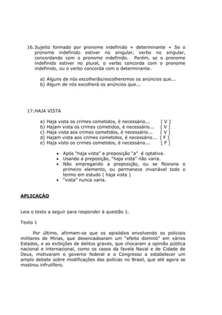 16.Sujeito formado por pronome indefinido + determinante = Se o
pronome indefinido estiver no singular, verbo no singular,
concordando com o pronome indefinido. Porém, se o pronome
indefinido estiver no plural, o verbo concorda com o pronome
indefinido, ou o verbo concorda com o determinante.
a) Alguns de nós escolherão/escolheremos os anúncios que...
b) Algum de nós escolherá os anúncios que...
17.HAJA VISTA
a) Haja vista os crimes cometidos, é necessário... [ V ]
b) Hajam vista os crimes cometidos, é necessário... [ V ]
c) Haja vista aos crimes cometidos, é necessário... [ V ]
d) Hajam vista aos crimes cometidos, é necessário... [ F ]
e) Haja visto os crimes cometidos, é necessário... [ F ]
• Após “haja vista” a preposição “a” é optativa.
• Usando a preposição, “haja vista” não varia.
• Não empregando a preposição, ou se flexiona o
primeiro elemento, ou permanece invariável todo o
termo em estudo ( haja vista )
• “vista” nunca varia.
APLICAÇÀO
Leia o texto a seguir para responder à questão 1.
Texto 1
Por último, afirmam-se que os episódios envolvendo os policiais
militares de Minas, que desencadearam um “efeito dominó” em vários
Estados, e as exibições de delitos graves, que chocaram a opinião pública
nacional e internacional, como os casos da favela Naval e de Cidade de
Deus, motivaram o governo federal e o Congresso a estabelecer um
amplo debate sobre modificações das polícias no Brasil, que até agora se
mostrou infrutífero.
 