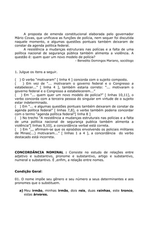 A proposta de emenda constitucional elaborada pelo governador
Mário Covas, que unificava as funções de polícia, nem sequer foi discutida
naquele momento, e algumas questões pontuais também deixaram de
constar da agenda política federal.
A resistência a mudanças estruturais nas polícias e a falta de uma
política nacional de segurança pública também alimenta a violência. A
questão é: quem quer um novo modelo de polícia?
- Benedito Domingos Mariano, sociólogo
1. Julgue os itens a seguir.
( ) O verbo “motivaram” [ linha 4 ] concorda com o sujeito composto.
( ) Em vez de “... motivaram o governo federal e o Congresso a
estabelecer...” [ linha 4 ], também estaria correto: “... motivaram o
governo federal e o Congresso a estabelecerem...”
( ) Em “... quem quer um novo modelo de polícia?” [ linhas 10,11], o
verbo concorda com a terceira pessoa do singular em virtude de o sujeito
estar indeterminado.
( ) Em “... e algumas questões pontuais também deixaram de constar da
agenda política federal” [ linhas 7,8], o verbo também poderia concordar
com o termo “agenda política federal”[ linha 8 ]
( ) No trecho “A resistência a mudanças estruturais nas polícias e a falta
de uma política nacional de segurança publica também alimenta a
violência”[ linhas 9,10], a concordância verbal está correta.
( ) Em “,,, afirmam-se que os episódios envolvendo os policiais militares
de Minas(...) motivaram...” [ linhas 1 a 4 ], a concordância do verbo
destacado está incorreta.
CONCORDÂNCIA NOMINAL : Consiste no estudo de relações entre
adjetivo e substantivo, pronome e substantivo, artigo e substantivo,
numeral e substantivo. É ,enfim, a relação entre nomes.
Condição Geral:
01. O nome impõe seu gênero e seu número a seus determinantes e aos
pronomes que o substituem.
a) Meu irmão, minhas irmãs, dois reis, duas rainhas, este tronco,
estas árvores.
 