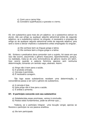 c) Comi uva e carne frita
d) Considero supérflua(os) a gravata e o terno.
05. Um substantivo para mais de um adjetivo: se o substantivo estiver no
plural, não use artigo ou qualquer adjunto adnominal antes do segundo
adjetivo; se o substantivo estiver no singular, é necessário o emprego de
artigo ou de qualquer adjunto adnominal antes do segundo adjetivo, pois
será o ícone a deixar implícito o substantivo antes empregado no singular.
a) Ele conhece bem as línguas grega e latina
b) Ele conhece bem a língua grega e a latina
06. Embora o predicativo deva concordar com o sujeito, há casos em que
isso não ocorre, assumindo o gênero masculino. Aparentemente, porque,
na realidade, trata-se de uma reminiscência do gênero neutro em latim.
Isso ocorre quando a palavra feminina aparece sem nenhuma
determinação, tomando um sentido vago, abstrato. Assim:
a) Pinga não é bom para a saúde.
b) É proibido entrada.
c) Cerveja é permitido.
d) É necessário coragem.
Tão logo esses substantivos recebam uma determinação, a
concordância passa a ser com o gênero do substantivo.
a) A cerveja é boa
b) Esta pinga não é boa para a saúde.
c) É ardida a pimenta.
07. O particípio concorda com seu substantivo
a) Estabelecidas essas premissas, vamos à conclusão.
b) Postos estes fundamentos, pode-se afirmar que...
Todavia, se o particípio integrar uma locução vergal, apenas se
flexiona o particípio na voz passiva analítica.
a) Ele tem participado
 