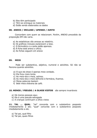 b) Eles têm participado
c) Têm-se entregue os materiais
d) Estão sendo elaborados os dados
08. ANEXO / INCLUSO / APENSO / JUNTO
Concordam com quem se relacionam. Porém, ANEXO precedido da
preposição EM não varia.
a) As estatísticas vão anexas ao relatório.
b) Os gráficos inclusos esclarecem a tese.
c) O formulário e a carta estão apensos.
d) À ficha está anexo o ofício.
e) As fichas seguem em anexo
09. MEIO
Pode ser substantivo, adjetivo, numeral e advérbio. Só não se
flexiona quando advérbio.
a) O que ela disse é apenas meia verdade.
b) Ela ficou meio tonta.
c) Ao meio-dia e meia, saímos.
d) Ao meio-dia e meio defronte à farmácia, ficamos.
e) Meias palavras bastam
f) Bebi meia chávena de café.
10. MENOS / PSEUDO / A OLHOS VISTOS são sempre invariáveis
a) Há menos pessoas aqui.
b) Ela é uma pseudo-advogada
c) A crianças continuam a olhos vistos
11. TAL ... QUAL: “tal” concorda com o substantivo posposto
imediatamente a ele; “qual” concorda com o substantivo posposto
imediatamente a ele.
a) Tal pai, qual filho
b) Tal pai, quais filhos
 