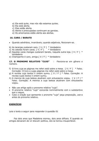 a) Ela está quite, mas nós não estamos quites.
b) Ela está alerta.
c) Elas estão alerta.
d) Alerta e preocupadas continuam as garotas.
e) Os americanos estão alerta aos alertas.
16. CARO / BARATO
• Quando advérbios, invariáveis; quando adjetivos, flexionam-se.
b) As laranjas custaram caro. [ V / F ] * Verdadeiro
c) As cebolas foram caras. [ V / F ] * Verdadeiro
d) Aquelas caras mangas custaram barato, naquela outra loja. [ V / F ] *
Verdadeiro
e) Champanhe é caro, amigo.[ V / F ] * Verdadeiro
17. O PRONOME RELATIVO “CUJO” : Flexiona-se em gênero e
número.
f) O livro cuja as páginas me referi está sobre a mesa. [ V / F ] * Falso.
Correção: O livro a cujas páginas me referi está sobre a mesa.
g) A revista cujo textos li ontem sumiu. [ V / F ] * Falso. Correção: A
revista cujos textos li ontem sumiu.
h) A menina de cuja beleza aludiram com entusiasmo viajou. [ V / F ] *
Falso. Correção: A menina a cuja beleza aludiram com entusiasmo
viajou.
• Não use artigo após o pronome relativo “cujo”.
• O pronome relativo “cujo” concorda nominalmente com o substantivo
que o segue.
• Caso a oração que apresente o pronome “cujo” peça preposição, use-a
antes do pronome relativo.
EXERCÍCIO
Leia o texto a seguir para responder à questão 01
Faz dois anos que Madalena morreu, dois anos difíceis. E quando os
amigos deixaram de vir discutir política, isto se tornou insuportável.
 