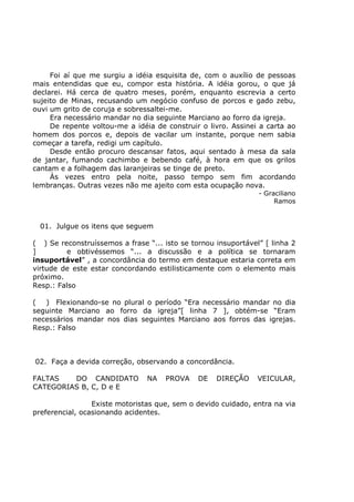 Foi aí que me surgiu a idéia esquisita de, com o auxílio de pessoas
mais entendidas que eu, compor esta história. A idéia gorou, o que já
declarei. Há cerca de quatro meses, porém, enquanto escrevia a certo
sujeito de Minas, recusando um negócio confuso de porcos e gado zebu,
ouvi um grito de coruja e sobressaltei-me.
Era necessário mandar no dia seguinte Marciano ao forro da igreja.
De repente voltou-me a idéia de construir o livro. Assinei a carta ao
homem dos porcos e, depois de vacilar um instante, porque nem sabia
começar a tarefa, redigi um capítulo.
Desde então procuro descansar fatos, aqui sentado à mesa da sala
de jantar, fumando cachimbo e bebendo café, à hora em que os grilos
cantam e a folhagem das laranjeiras se tinge de preto.
Às vezes entro pela noite, passo tempo sem fim acordando
lembranças. Outras vezes não me ajeito com esta ocupação nova.
- Graciliano
Ramos
01. Julgue os itens que seguem
( ) Se reconstruíssemos a frase “... isto se tornou insuportável” [ linha 2
] e obtivéssemos “... a discussão e a política se tornaram
insuportável” , a concordância do termo em destaque estaria correta em
virtude de este estar concordando estilisticamente com o elemento mais
próximo.
Resp.: Falso
( ) Flexionando-se no plural o período “Era necessário mandar no dia
seguinte Marciano ao forro da igreja”[ linha 7 ], obtém-se “Eram
necessários mandar nos dias seguintes Marciano aos forros das igrejas.
Resp.: Falso
02. Faça a devida correção, observando a concordância.
FALTAS DO CANDIDATO NA PROVA DE DIREÇÃO VEICULAR,
CATEGORIAS B, C, D e E
Existe motoristas que, sem o devido cuidado, entra na via
preferencial, ocasionando acidentes.
 