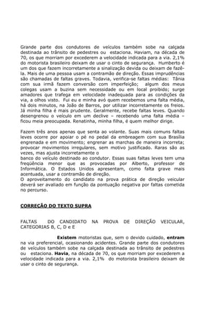 Grande parte dos condutores de veículos também sobe na calçada
destinada ao trânsito de pedestres ou estaciona. Haviam, na década de
70, os que morriam por excederem a velocidade indicada para a via. 2,1%
do motorista brasileiro deixam de usar o cinto de segurança. Humberto é
um dos que fazem incorretamente a sinalização devida ou deixam de fazê-
la. Mais de uma pessoa usam a contramão de direção. Essas imprudências
são chamadas de faltas graves. Todavia, verifica-se faltas médias: Tânia
com sua irmã fazem conversão com imperfeição; algum dos meus
colegas usam a buzina sem necessidade ou em local proibido; surge
amadores que trafega em velocidade inadequada para as condições da
via, a olhos visto. Fui eu e minha avó quem recebemos uma falta média,
há dois minutos, na João de Barros, por utilizar incorretamente os freios.
Já minha filha é mais prudente. Geralmente, recebe faltas leves. Quando
desengrenou o veículo em um declive – recebendo uma falta média –
ficou meia preocupada. Renatinha, minha filha, é quem melhor dirige.
Fazem três anos apenas que senta ao volante. Suas mais comuns faltas
leves ocorre por apoiar o pé no pedal da embreagem com sua Brasília
engrenada e em movimento; engrenar as marchas de maneira incorreta;
provocar movimentos irregulares, sem motivo justificado. Raras são as
vezes, mas ajusta incorretamente o
banco do veículo destinado ao condutor. Essas suas faltas leves tem uma
freqüência menor que as provocadas por Alberto, professor de
Informática. O Estados Unidos apresentam, como falta grave mais
acentuada, usar a contramão de direção.
O aproveitamento do candidato na prova prática de direção veicular
deverá ser avaliado em função da pontuação negativa por faltas cometida
no percurso.
CORREÇÃO DO TEXTO SUPRA
FALTAS DO CANDIDATO NA PROVA DE DIREÇÃO VEICULAR,
CATEGORIAS B, C, D e E
Existem motoristas que, sem o devido cuidado, entram
na via preferencial, ocasionando acidentes. Grande parte dos condutores
de veículos também sobe na calçada destinada ao trânsito de pedestres
ou estaciona. Havia, na década de 70, os que morriam por excederem a
velocidade indicada para a via. 2,1% do motorista brasileiro deixam de
usar o cinto de segurança.
 