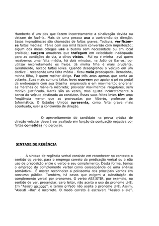 Humberto é um dos que fazem incorretamente a sinalização devida ou
deixam de fazê-la. Mais de uma pessoa usa a contramão de direção.
Essas imprudências são chamadas de faltas graves. Todavia, verificam-
se faltas médias: Tânia com sua irmã fazem conversão com imperfeição;
algum dos meus colegas usa a buzina sem necessidade ou em local
proibido; surgem amadores que trafegam em velocidade inadequada
para as condições da via, a olhos vistos. Fui eu e minha avó quem
recebemos uma falta média, há dois minutos, na João de Barros, por
utilizar incorretamente os freios. Já minha filha é mais prudente.
Geralmente, recebe faltas leves. Quando desengrenou o veículo em um
declive – recebendo uma falta média – ficou meio preocupada. Renatinha,
minha filha, é quem melhor dirige. Faz três anos apenas que senta ao
volante. Suas mais comuns faltas leves ocorrem por apoiar o pé no pedal
da embreagem com sua Brasília engrenada e em movimento; engrenar
as marchas de maneira incorreta; provocar movimentos irregulares, sem
motivo justificado. Raras são as vezes, mas ajusta incorretamente o
banco do veículo destinado ao condutor. Essas suas faltas leves têm uma
freqüência menor que as provocadas por Alberto, professor de
Informática. O Estados Unidos apresenta, como falta grave mais
acentuada, usar a contramão de direção.
O aproveitamento do candidato na prova prática de
direção veicular deverá ser avaliado em função da pontuação negativa por
faltas cometidas no percurso.
SINTAXE DE REGÊNCIA
A sintaxe de regência verbal consiste em reconhecer no contexto o
sentido do verbo, para o emprego correto da predicação verbal ou o não
uso de preposição entre o verbo e seu complemento. Desta forma, temos
o emprego do complemento verbal como conseqüência de uma análise
semântica. É mister reconhecer a polissemia dos principais verbos em
concurso público. Também, há casos que exigem a substituição do
complemento verbal por pronomes. O verbo ASSISTIR, por exemplo, no
sentido de ver, presenciar, caro leitor, não aceita o uso do pronome LHE.
Em “Assisti ao jogo”, o termo grifado não aceita o pronome LHE. Assim,
“Assisti –lhe” é incorreto. O modo correto é escrever: “Assisti a ele”.
 