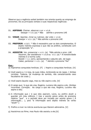Observe que a regência verbal também nos orienta quanto ao emprego de
pronomes. Eis os principais verbais e suas respectivas regências:
01. ASPIRAR: Cheirar, absorver o ar = v.t.d.
Desejar = v.t.i.(a) * Não admite o pronome LHE
02. VISAR: Apontar, mirar ou rubricar, dar visto = v.t.d.
Desejar = v.t.i. (a) * Não admite o pronome LHE
03. PREFERIR: v.t.d.i. * Não é necessário usar os dois complementos. O
objeto indireto expressa o que não se prefere, constituído com
a preposição “a”.
04. ASSISTIR: Ver, presenciar = v.t.i. (a) *Não admite o pron. LHE
Socorrer, dar assistência = v.t.d ou v.t.i. (a) * A transitividade
indireta é a norma culta.
Residir = v.i. (em), apresentando o adjunto adv. de lugar.
Caber, pertencer = v.t.i. (a) * Admite o pronome “lhe”
Exs.:
a) Aspiramos conquistas heróicas. [F] / Aspiro a conquistas heróicas. [V]
b) Você aspira a / à rosa, às suas mãos, lembrando-se do rapaz. [ Ambas
corretas. Todavia, há mudança de sentido, não caracterizando caso
facultativo de crase ].
c) Você aspira àquela vaga, mas eu não aspiro a ela. [V]
d) O cargo que / à que ela visa, Rogério, Luciana não aspira a ele. [Ambas
incorretas. Correção: Ao cargo a que ela visa, Rogério, Luciana não
aspira a ele]
e) A informação que / à que eles aspiram, Lúcio, eu prefiro aludir a
guardar em meu silêncio. [ Use o acento grave antes do pronome
relativo “que” e o período deve ser iniciado por acento grave ( À
informação... ), pois “à informação será objeto indireto do verbo
“aludir” ]
f) Prefiro a viver na inércia aventuras que liberem adrenalina. [V]
g) Assistimos ao filme, mas Paulo não assistiu a ele.[V]
 