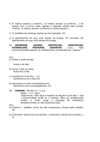 h) O médico assistiu o enfermo / O médico assistiu ao enfermo. [ De
acordo com a norma culta, apenas a segunda versão está correta.
Todavia, “o médico assistiu o enfermo é norma popular ]
i) O resultado da sentença assiste ao Juiz Leopoldo. [V]
j) O apartamento em que você assiste há drogas. [F] Correção: No
apartamento em que você assiste há drogas.
05. INFORMAR, AVISAR, CERTIFICAR, CIENTIFICAR,
ACONSELHAR, PREVENIR, ADVERTIR: v.t.d.i. *São
pronominalizados apenas os complementos constituídos por “pessoa”.
Exs.:
a) Avisei o chefe do fato.
Avisei-o do fato
b) Avisei o fato ao chefe.
Avisei-lhe o fato.
c) Certificamo-lo do fato [ V]
Certificamos-lhe o fato [V]
d) Advertiram-no das conseqüências [V]
Advertiram-nos as conseqüências. [V]
06. CHAMAR: Mandar vir = v.t.d.
Rogar = v.t.i. (por)
Cognominar, dizer algo a respeito de alguém ou de algo = Use
a transitividade direta ou a indireta. Além do complemento
verbal, o verbo exige o emprego do predicativo
(preposicionado ou não preposicionado)
Exs.:
a) Chamei o soldado. Como ele não compareceu, chamei pelo soldado.
[V]
b) Chamaram aquela terra de paraíso. / Chamaram aquela terra paraíso. [
V]
 