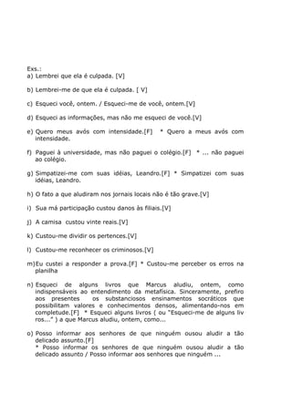 Exs.:
a) Lembrei que ela é culpada. [V]
b) Lembrei-me de que ela é culpada. [ V]
c) Esqueci você, ontem. / Esqueci-me de você, ontem.[V]
d) Esqueci as informações, mas não me esqueci de você.[V]
e) Quero meus avós com intensidade.[F] * Quero a meus avós com
intensidade.
f) Paguei à universidade, mas não paguei o colégio.[F] * ... não paguei
ao colégio.
g) Simpatizei-me com suas idéias, Leandro.[F] * Simpatizei com suas
idéias, Leandro.
h) O fato a que aludiram nos jornais locais não é tão grave.[V]
i) Sua má participação custou danos às filiais.[V]
j) A camisa custou vinte reais.[V]
k) Custou-me dividir os pertences.[V]
l) Custou-me reconhecer os criminosos.[V]
m)Eu custei a responder a prova.[F] * Custou-me perceber os erros na
planilha
n) Esqueci de alguns livros que Marcus aludiu, ontem, como
indispensáveis ao entendimento da metafísica. Sinceramente, prefiro
aos presentes os substanciosos ensinamentos socráticos que
possibilitam valores e conhecimentos densos, alimentando-nos em
completude.[F] * Esqueci alguns livros ( ou “Esqueci-me de alguns liv
ros...” ) a que Marcus aludiu, ontem, como...
o) Posso informar aos senhores de que ninguém ousou aludir a tão
delicado assunto.[F]
* Posso informar os senhores de que ninguém ousou aludir a tão
delicado assunto / Posso informar aos senhores que ninguém ...
 