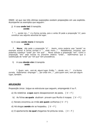 7
ONDE: só que nas três últimas exposições existem preposições em uso explícito.
Acompanhe os exemplos que seguem:
j) A casa onde irei é tranqüila.
aonde
* “... aonde irei...” é a forma correta, pois o verbo IR pede a preposição “a”, para
constituir seu adjunto adverbial de lugar.
k) A casa aonde moro é tranqüila
onde
* Morar não pede a preposição “a” . Assim, como poderia usar “aonde” no
exemplo acima? A forma correta é “... onde moro...” Ressaltemos, inclusive, que
podemos substituir “onde” por “em que” . Morar solicita a preposição “em”. Como a
preposição “em” está inclusa no pronome relativo “onde”, reafirmamos que a
substituição de “onde” por “em que” tem procedência.
l) A casa donde vim é tranqüila
onde
* Quem vem, vem de algum lugar. Então, “... donde vim...” é a forma
correta. Poderíamos empregar “... por onde vim...” , pois quem vem, vem por algum
lugar, também.
APLICAÇÃO
Proposição única: Julgue as estruturas que seguem, empregando V ou F.
a) Os relatórios a que aspiro desapareceram da pasta. [ V – F ]
b) As fichas as quais aludiram provam que Murilo é incapaz. [ V – F ]
c) Renato encontrou as irmãs em quem confiamos [ V – F ]
d) Há drogas aonde ele se hospedou. [ V – F ]
e) O apartamento no qual chegamos há pinturas raras. [ V – F ]
 
