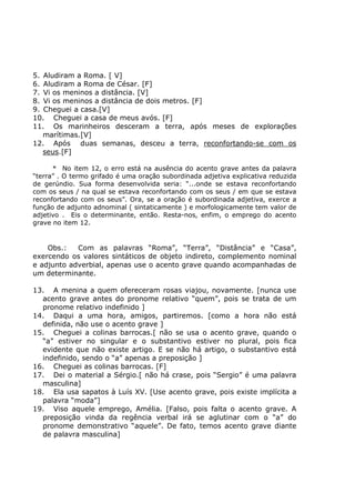5. Aludiram a Roma. [ V]
6. Aludiram a Roma de César. [F]
7. Vi os meninos a distância. [V]
8. Vi os meninos a distância de dois metros. [F]
9. Cheguei a casa.[V]
10. Cheguei a casa de meus avós. [F]
11. Os marinheiros desceram a terra, após meses de explorações
marítimas.[V]
12. Após duas semanas, desceu a terra, reconfortando-se com os
seus.[F]
* No item 12, o erro está na ausência do acento grave antes da palavra
“terra” . O termo grifado é uma oração subordinada adjetiva explicativa reduzida
de gerúndio. Sua forma desenvolvida seria: “...onde se estava reconfortando
com os seus / na qual se estava reconfortando com os seus / em que se estava
reconfortando com os seus”. Ora, se a oração é subordinada adjetiva, exerce a
função de adjunto adnominal ( sintaticamente ) e morfologicamente tem valor de
adjetivo . Eis o determinante, então. Resta-nos, enfim, o emprego do acento
grave no item 12.
Obs.: Com as palavras “Roma”, “Terra”, “Distância” e “Casa”,
exercendo os valores sintáticos de objeto indireto, complemento nominal
e adjunto adverbial, apenas use o acento grave quando acompanhadas de
um determinante.
13. A menina a quem ofereceram rosas viajou, novamente. [nunca use
acento grave antes do pronome relativo “quem”, pois se trata de um
pronome relativo indefinido ]
14. Daqui a uma hora, amigos, partiremos. [como a hora não está
definida, não use o acento grave ]
15. Cheguei a colinas barrocas.[ não se usa o acento grave, quando o
“a” estiver no singular e o substantivo estiver no plural, pois fica
evidente que não existe artigo. E se não há artigo, o substantivo está
indefinido, sendo o “a” apenas a preposição ]
16. Cheguei as colinas barrocas. [F]
17. Dei o material a Sérgio.[ não há crase, pois “Sergio” é uma palavra
masculina]
18. Ela usa sapatos à Luís XV. [Use acento grave, pois existe implícita a
palavra “moda”]
19. Viso aquele emprego, Amélia. [Falso, pois falta o acento grave. A
preposição vinda da regência verbal irá se aglutinar com o “a” do
pronome demonstrativo “aquele”. De fato, temos acento grave diante
de palavra masculina]
 