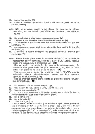 20. Prefiro isto aquilo. [F]
21. Estou a analisar processos. [nunca use acento grave antes de
palavra verbal]
Nota: Não se emprega acento grave diante de palavras de gênero
masculino, exceto quando precedidas do pronome demonstrativo
“aquele”.
22. Fiz referências a algumas propostas oportunas. [V]
23. A beleza a que me referi lembra quadros simbolistas. [F]
24. As propostas a que aspiro eles não estão bem certos de que são
benéficas. [V]
25. As propostas as quais aspiro eles não estão bem certos de que são
benéficas.[F]
26. A diretora a quem entreguei os projetos continua ansiosa por
mudanças.[V]
Nota: Usar-se acento grave antes do pronome relativo “QUE”, quando ele
representar palavra feminina/definida e, claro, a Or. Subord. Adjetiva
exigir em sua regência a preposição “A”. [23]
Mesmo sendo representação de palavra feminina/definida, não
haverá acento grave antes do pron. Relativo “QUE”, caso o termo
anterior ao pronome relativo esteja no plural. [24]
Use acento grave antes do pronome relativo “QUAL”, quando
substituir palavra definida/feminina, desde que haja regência
oportuna na or. Adjetiva. [25]
Não se emprega acento grave diante do pronome relativo “QUEM”,
por ser indefinido. [26]
27. As 18 horas, nós estaremos viajando. [F]
28. Elas saíram da sala, Sônia, a uma, as 20 horas. [F]
29. Saímos a uma da tarde.[F]
30. A carta a cuja mensagem fui grata guardo com carinho.[antes do
pronome relativo “cuja” não use o acento grave]
31. Fui a Bahia. [F]
32. Fui a Salvador [V]
33. Irei a Portugal. [ V]
* Fui à Bahia / Voltei da Bahia ( ao inverter a ação verbal, percebam
que a preposição “de” se fundiu com o artigo. Logo, em “Fui à Bahia”
empregue o acento grave. Porém, se na inversão verbal, não ocorrer a
fusão da preposição “de” com o artigo “a”, não use o acento indicativo
de crase. É que o substantivo próprio não aceita o emprego do artigo.
 