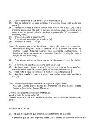 34. Dei os relatórios a sua amiga. [ caso facultativo ]
35. Dei os relatórios a suas amigas. [ o acento grave não pode ser
usado ]
36. Forneci os dados a minha colega, mas não os dei a sua. [F] * Se o
pronome possessivo não estiver seguido de substantivo, o acento grave
passa a ser obrigatório, desde que haja a preposição “a” precedendo o
pronome, claro.
37. Chegaremos até a esquina. [V]
38. Comuniquei as mudanças a Helena.[V]
39. Aludiram a Joana D`Arc.[V]
Nota: O acento grave é facultativo diante do pronome possessivo
feminino/no singular, após a palavra “ATÉ” e diante de nome de
mulher (subst. Próprio) quando não conhecida publicamente. É
facultativo antes de pronome possessivo feminino no singular, pois a
opção de uso é do artigo.
40. Chamei as meninas de tolas, apesar de não serem. [ caso facultativo
]
41. A enfermeira assistiu a enferma com amor. [V]
42. Aspiro à rosa / Aspiro a rosa.[ embora corretas as duras versões,
mas não temos caso facultativo, pois há mudança de sentido ]
43. Haja vista a nova informação, é melhor. [ caso facultativo ]
44. Assisti a novela o cravo e a rosa, mas minha amiga não assistiu a
ela. [F]
Obs.: Não use acento grave diante de sujeito e objeto direto.
Não use acento grave diante de pronomes de tratamento, exceto
Senhora, Senhorita, Dona e Madame.
Definiu-se a distância de quatro metros. [V]
Vendi a casa de meus avós.[V]
Ofereci livros a V. Sa. e a senhora Lourdes, mas a Senhora Lourdes não
quis.[F]
EXERCÍCIO - CRASE
01. Indique a seqüência que preenche corretamente as lacunas:
A exegese que se vem impondo nesta Casa, acerca do assunto, decorre da
 