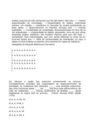 análise conjunta de três elementos que lhe dão lastro. São eles: ---- notória
especialização da contratada; ----singularidade do objeto, examinada
sempre, em relação --- existência no mercado de muitos profissionais na
área, aptos --- desenvolverem os mesmos serviços com ---- mesma
qualidade; --- inviabilidade de competição, descaracterizada em face de se
ver prejudicada --- singularidade do objeto, porquanto, uma vez que várias
empresas podem realizá-lo, não existem motivos para que não haja ---
competição. Esta interpretação, que vem sendo efetuada no texto da lei,
leva-nos quase que --- idéia de exclusividade da contratada, ou seja, o
objeto só será singular se apenas uma empresa for capaz de realizá-lo.
(Adaptado de Eduardo Bittencourt Carvalho)
a
)
a, a, a, a, à, a, à, a, a
b
)
a, à, a, a, à, a, a, a, à
c) a, a, à, a, a, a ,a ,a, à
d
)
a, a, à, a, a, à, a, a, a
e
)
a, a, à, à, a, a, a, a, a
02- Marque a opção que preenche corretamente as lacunas.
Completamente excluídos das engrenagens de desenvolvimento da
sociedade, os miseráveis são reduzidos _____ uma condição subumana.
Seu único horizonte passa ____ ser ____ luta feroz pela sobrevivência. No
lixão do Valparaíso, ____ poucos quilômetros de Brasília, ____ gente
disputando os restos com os animais. (Fonte: Revista VEJA, edição
1735)
a) à, a, a, há, há
b) a, à, à há, a
c) a, a, a, a, há
d) à, a, a, à, há
e) a, à, à, há, a
 