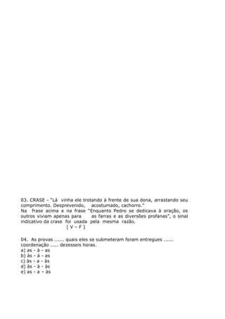 03. CRASE - “Lá vinha ele trotando à frente de sua dona, arrastando seu
comprimento. Desprevenido, acostumado, cachorro.”
Na frase acima e na frase “Enquanto Pedro se dedicava à oração, os
outros viviam apenas para as farras e as diversões profanas”, o sinal
indicativo da crase foi usada pela mesma razão.
[ V – F ]
04. As provas ...... quais eles se submeteram foram entregues ......
coordenação ..... dezesseis horas.
a) as - à - as
b) às - à - as
c) às - a - às
d) às - à - às
e) as - a – às
 