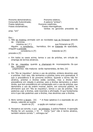 Pronome demonstrativo; Pronome relativo;
Conjunção Subordinada; A palavra “ambos”;
Frases optativas; Pronome indefinido;
Frases exclamativas; Frases interrogativas.
Verbos no gerúndio precedido da
prep. “em”
Exs.:
1. Não se mostrou animado com as novidades que se firmaram através
da imprensa.
mostrou-se [ F ] que firmaram-se [F]
Alguém o considerou hermético. Em se tratando de opacidade,
ninguém o precede.
considerou-o [F] tratando-se [F]
precede-o [F]
• Em todos os casos acima, temos o uso da próclise, em virtude do
emprego de termos atrativos.
2. Ela se inquietou quando a chamaram de inconseqüente. Os que
lhe lançaram
julgamentos não maduros serão repreendidos, de fato. [V]
• Em “Ela se inquietou”, temos o uso da próclise, embora devemos usar
a próclise. Com isso, não tenhamos a próclise como erro gramatical. É
que a precedência é do pronome enclítico. Quando o termo não for
atrativo, próclise e ênclise estão corretas, mas a ênclise tem
precedência em relação à próclise, pois a ênclise demonstra a ordem
direta, que tem precedência em comparação com o uso da próclise, que
demonstra o uso da ordem inversa. Assim, em concurso público, se
afirmarem que em “Ela se inquietou”, temos o uso da próclise, mas
podemos usar a ênclise, está incorreta a afirmação. O que fundamenta
erro é que não podemos usar a ênclise, mas devemos usar a ênclise.
3. Bons ventos o levem. [V] * A frase optativa é a expressão de um
desejo, cabendo ao sujeito
levem-no [F] a opção em realizar a ação.
4. Receptivo ao convite, o juiz se entregou à polícia Federal. A operação
Moréia foi um sucesso. [ V] * Como “juiz” não é termo atrativo,
também estaria correto “.. entregou-se”
 