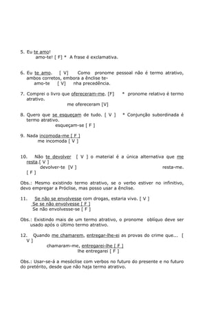 5. Eu te amo!
amo-te! [ F] * A frase é exclamativa.
6. Eu te amo. [ V] Como pronome pessoal não é termo atrativo,
ambos corretos, embora a ênclise te-
amo-te [ V] nha precedência.
7. Comprei o livro que ofereceram-me. [F] * pronome relativo é termo
atrativo.
me ofereceram [V]
8. Quero que se esqueçam de tudo. [ V ] * Conjunção subordinada é
termo atrativo.
esqueçam-se [ F ]
9. Nada incomoda-me [ F ]
me incomoda [ V ]
10. Não te devolver [ V ] o material é a única alternativa que me
resta.[ V ]
devolver-te [V ] resta-me.
[ F ]
Obs.: Mesmo existindo termo atrativo, se o verbo estiver no infinitivo,
devo empregar a Próclise, mas posso usar a ênclise.
11. Se não se envolvesse com drogas, estaria vivo. [ V ]
Se se não envolvesse [ F ]
Se não envolvesse-se [ F ]
Obs.: Existindo mais de um termo atrativo, o pronome oblíquo deve ser
usado após o último termo atrativo.
12. Quando me chamarem, entregar-lhe-ei as provas do crime que... [
V ]
chamaram-me, entregarei-lhe [ F ]
lhe entregarei [ F ]
Obs.: Usar-se-á a mesóclise com verbos no futuro do presente e no futuro
do pretérito, desde que não haja termo atrativo.
 