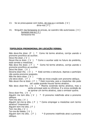 13. Se se preocupasse com todos, dir-nos-ia a verdade. [ V ]
diria-nos [ F ]
14. Ninguém me forneceria as provas, se Leandro não autorizasse. [ V ]
fornecer-me-ia [ F ]
forneceria-me
TOPOLOGIA PRONOMINAL EM LOCUÇÃO VERBAL
Não devo-lhe dizer. (F ) * Como há termo atrativo, corrija usando o
pronome proclítico ao auxiliar.
Devo-lhe dizer. ( V )
Dever-lhe-ia dizer. ( V ) * Como o auxiliar está no futuro do pretérito,
está correta a mesóclise.
Não devo lhe dizer. ( F ) * Como há termo atrativo, corrija usando o
pronome proclítico ao auxiliar.
Devo lhe dizer. ( V )
Deveria dizer-lhe. ( V ) * Está correta a estrutura. Apenas o particípio
não aceita pronome posposto.
Não lhe devo dizer. ( V )
Lhe devo dizer. ( F ) * Não se inicia oração com pronome oblíquo.
Não dever-lhe-ia dizer. ( F ) * Está incorreta, pois a mesóclise não pode
ser usado quando houver termo atrativo.
Não devo dizer-lhe. ( V ) * Mesmo existindo termo atrativo, mas o
verbo principal está no infinitivo. É a única condição de
se ignorar um termo atrativo, caso o emissor queira.
Devo dizer-lhe. ( V )
Alguém me tem dito. ( V ) * O pronome indefinido atrai o pronome
oblíquo.
Tem-me dito. ( V )
Alguém ter-me-ia dito. ( F ) * Como empregar a mesóclise com termo
atrativo? Impossível.
Alguém tem-me dito. ( F )
Tem me dito. ( V )
Ter-me-ão falado. ( V )
Alguém tem me dito. ( F ) * O pronome indefinido atrai o pronome
oblíquo.
 