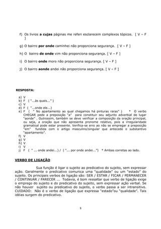 8
f) Os livros a cujas páginas me referi esclarecem complexos tópicos. [ V – F
]
g) O bairro por onde caminhei não proporciona segurança. [ V – F ]
h) O bairro de onde vim não proporciona segurança. [ V – F ]
i) O bairro onde moro não proporciona segurança. [ V – F ]
j) O bairro aonde andei não proporciona segurança. [ V – F ]
RESPOSTA:
a) V
b) F ( “...às quais...” )
c) V
d) F ( “...onde ele...)
e) F ( “ No apartamento ao qual chegamos há pinturas raras” ) * O verbo
CHEGAR pede a preposição “a” para constituir seu adjunto adverbial de lugar
“aonde” . Outrossim, também se deve verificar a composição da oração principal,
ou seja, a oração que não apresenta pronome relativo, pois a irregularidade
gramatical pode estar presente. Verifica-se erro ao não se empregar a preposição
“em” fundida com o artigo masculino/singular que antecede o substantivo
“apartamento”.
f) V
g) V
h) V
i) V
j) F ( “ ... onde andei...) / ( “... por onde andei...”) * Ambas corretas ao lado.
VERBO DE LIGAÇÃO
Sua função é ligar o sujeito ao predicativo do sujeito, sem expressar
ação. Geralmente o predicativo comunica uma “qualidade” ou um “estado” do
sujeito. Os principais verbos de ligação são: SER / ESTAR / FICAR / PERMANECER
/ CONTINUAR / PARECER ... Todavia, é bom ressaltar que verbo de ligação exige
o emprego do sujeito e do predicativo do sujeito, sem expressar ação verbal. Se
não houver sujeito ou predicativo do sujeito, o verbo passa a ser intransitivo.
CUIDADO: Não é o verbo de ligação que expressa “estado”ou “qualidade”. Tais
idéias surgem do predicativo.
 